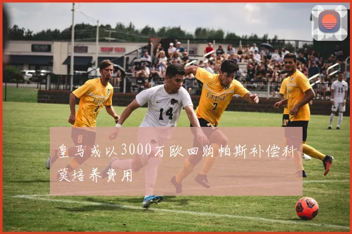 皇马或以3000万欧回购帕斯补偿科莫培养费用