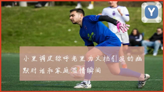 小里调皮称呼老里为文档引发的幽默对话和家庭温情瞬间