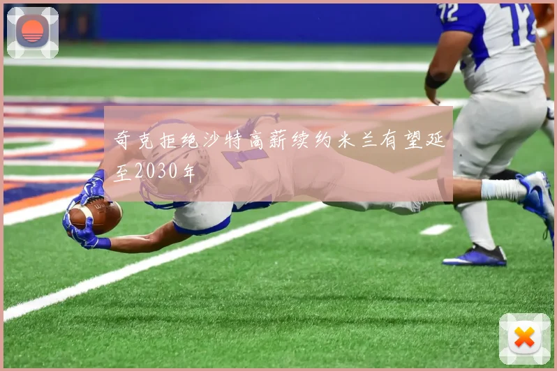 奇克拒绝沙特高薪续约米兰有望延至2030年