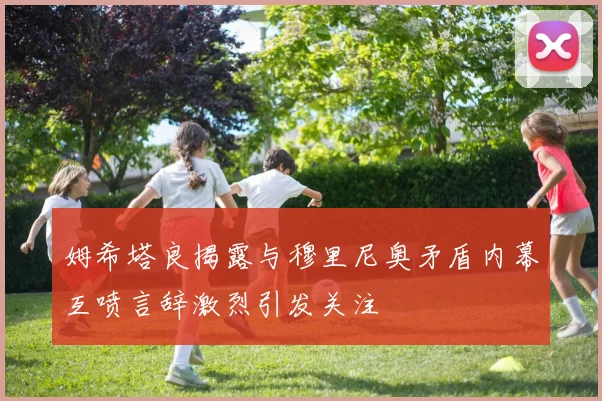 姆希塔良揭露与穆里尼奥矛盾内幕互喷言辞激烈引发关注