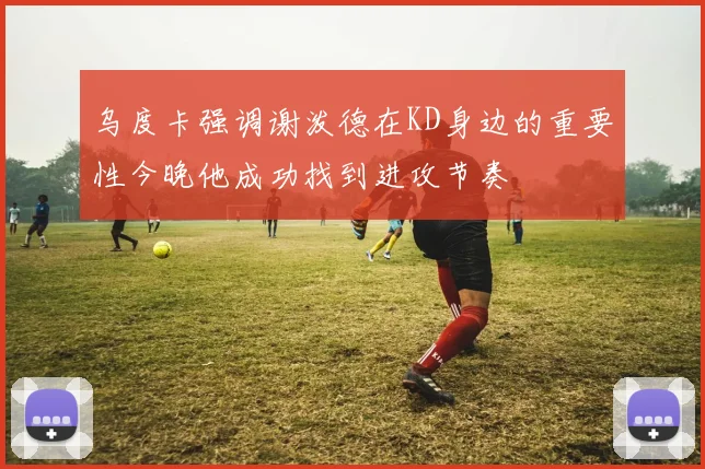 乌度卡强调谢泼德在KD身边的重要性今晚他成功找到进攻节奏