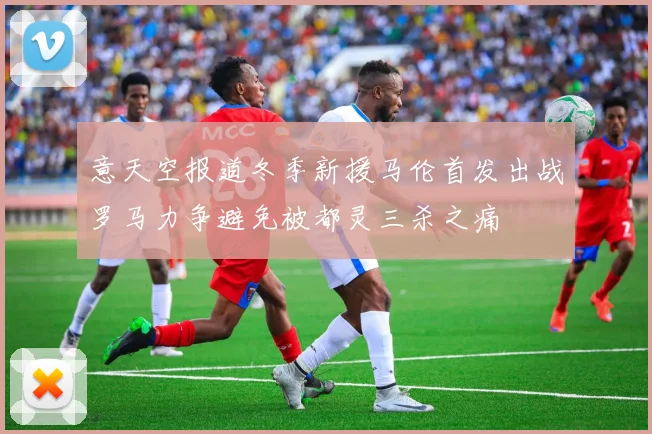 意天空报道冬季新援马伦首发出战罗马力争避免被都灵三杀之痛
