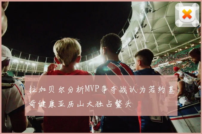 拉加贝尔分析MVP争夺战认为若约基奇健康亚历山大独占鳌头