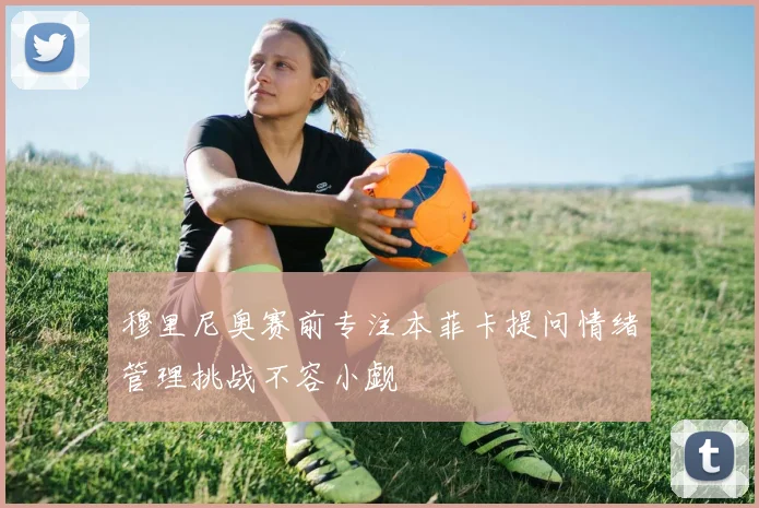 穆里尼奥赛前专注本菲卡提问情绪管理挑战不容小觑