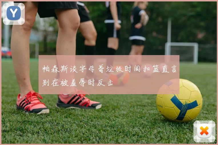 帕森斯谈字母哥垃圾时间扣篮直言别在被羞辱时反击