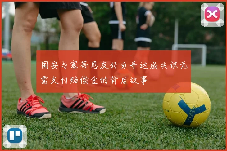 国安与塞蒂恩友好分手达成共识无需支付赔偿金的背后故事