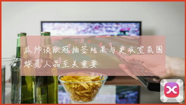 瓜帅谈欧冠抽签结果与更衣室氛围球员人品至关重要