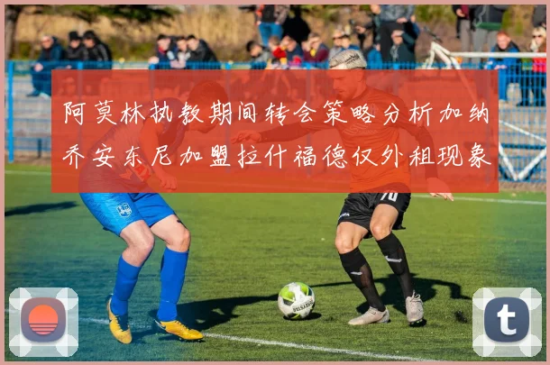 阿莫林执教期间转会策略分析加纳乔安东尼加盟拉什福德仅外租现象探讨