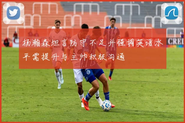杨瀚森坦言防守不足并强调英语水平需提升与主帅积极沟通