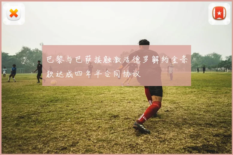 巴黎与巴萨接触激活德罗解约金条款达成四年半合同协议