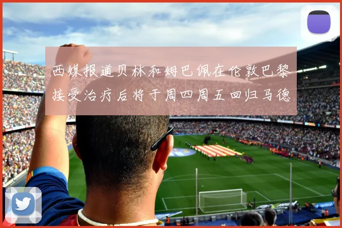 西媒报道贝林和姆巴佩在伦敦巴黎接受治疗后将于周四周五回归马德里