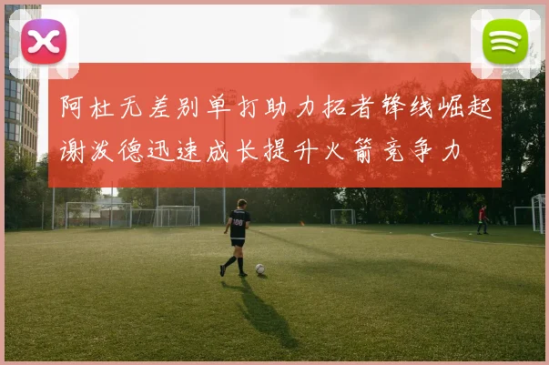 阿杜无差别单打助力拓者锋线崛起谢泼德迅速成长提升火箭竞争力