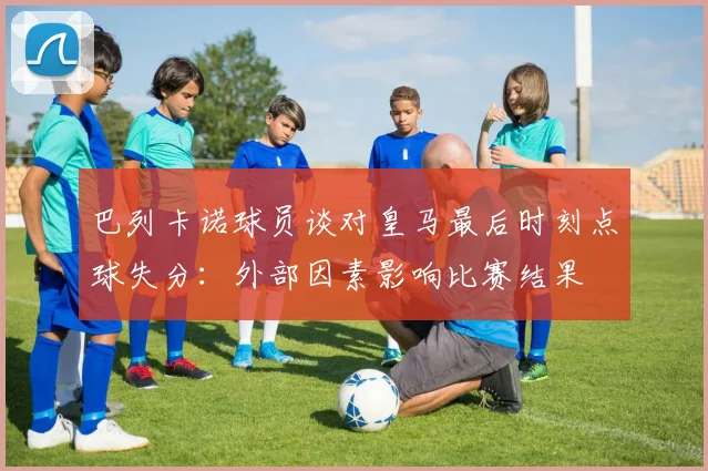 巴列卡诺球员谈对皇马最后时刻点球失分：外部因素影响比赛结果