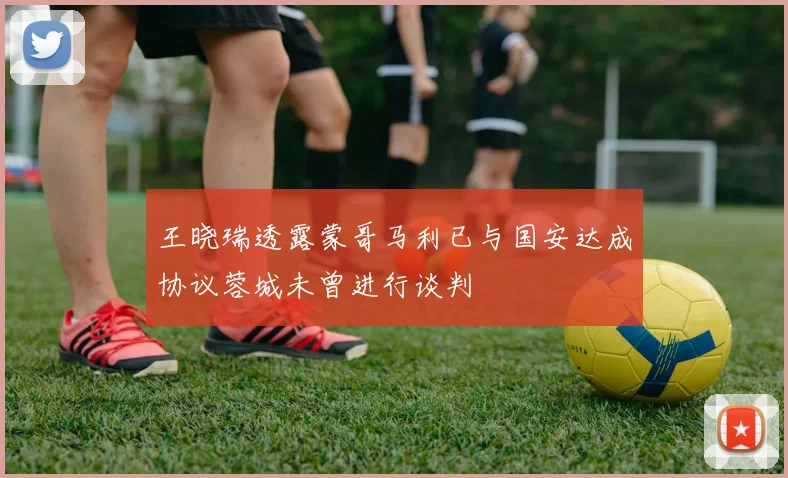 王晓瑞透露蒙哥马利已与国安达成协议蓉城未曾进行谈判